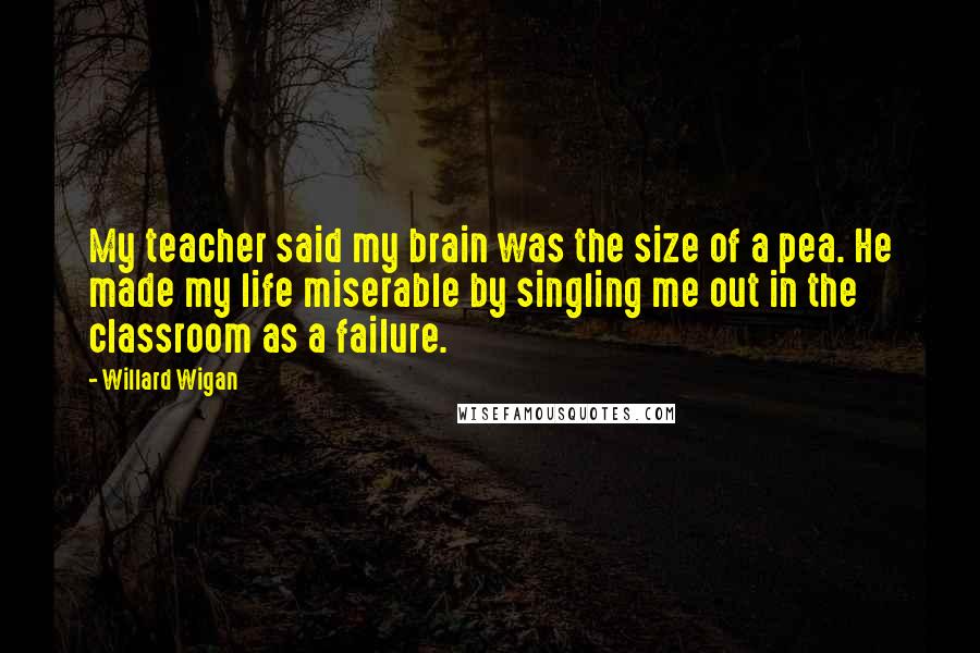 Willard Wigan Quotes: My teacher said my brain was the size of a pea. He made my life miserable by singling me out in the classroom as a failure.