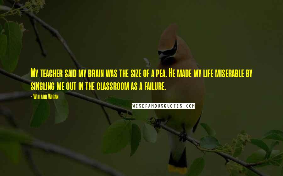 Willard Wigan Quotes: My teacher said my brain was the size of a pea. He made my life miserable by singling me out in the classroom as a failure.