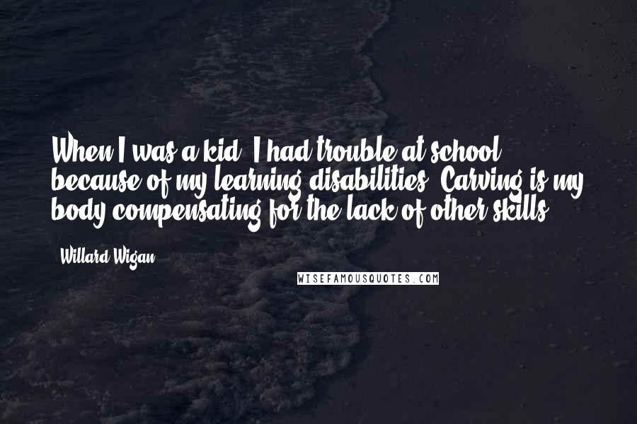 Willard Wigan Quotes: When I was a kid, I had trouble at school because of my learning disabilities. Carving is my body compensating for the lack of other skills.