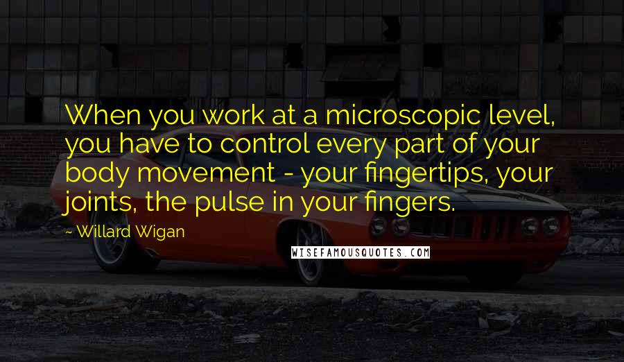 Willard Wigan Quotes: When you work at a microscopic level, you have to control every part of your body movement - your fingertips, your joints, the pulse in your fingers.