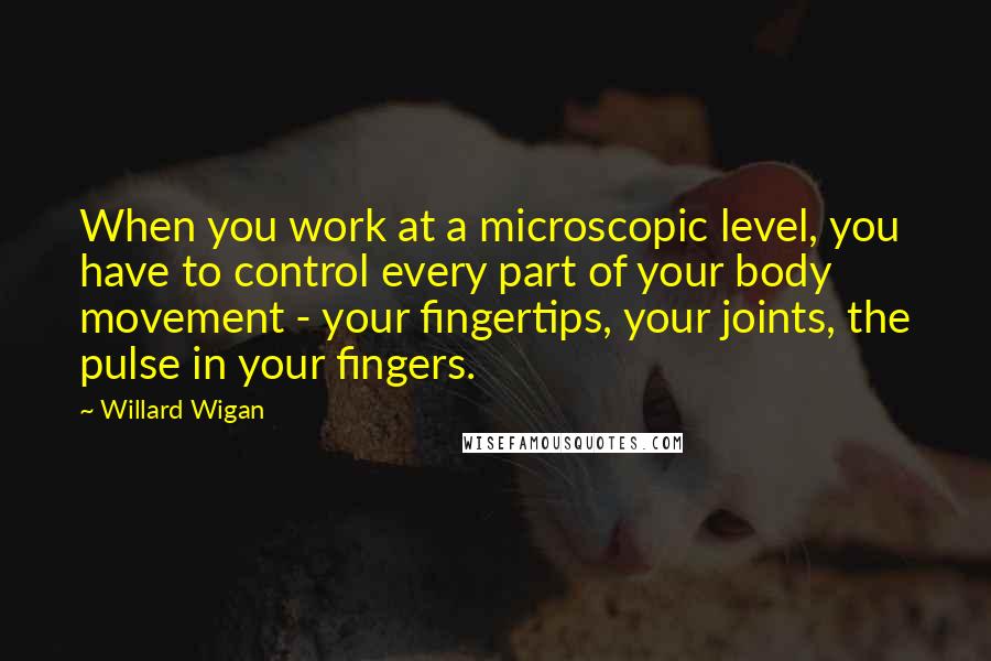 Willard Wigan Quotes: When you work at a microscopic level, you have to control every part of your body movement - your fingertips, your joints, the pulse in your fingers.