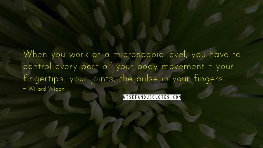 Willard Wigan Quotes: When you work at a microscopic level, you have to control every part of your body movement - your fingertips, your joints, the pulse in your fingers.