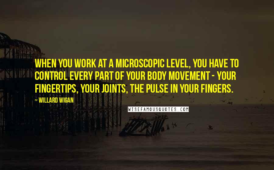 Willard Wigan Quotes: When you work at a microscopic level, you have to control every part of your body movement - your fingertips, your joints, the pulse in your fingers.