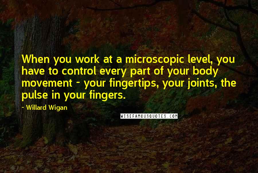 Willard Wigan Quotes: When you work at a microscopic level, you have to control every part of your body movement - your fingertips, your joints, the pulse in your fingers.