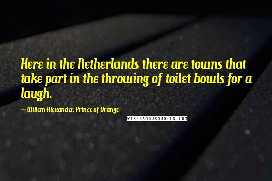 Willem-Alexander, Prince Of Orange Quotes: Here in the Netherlands there are towns that take part in the throwing of toilet bowls for a laugh.