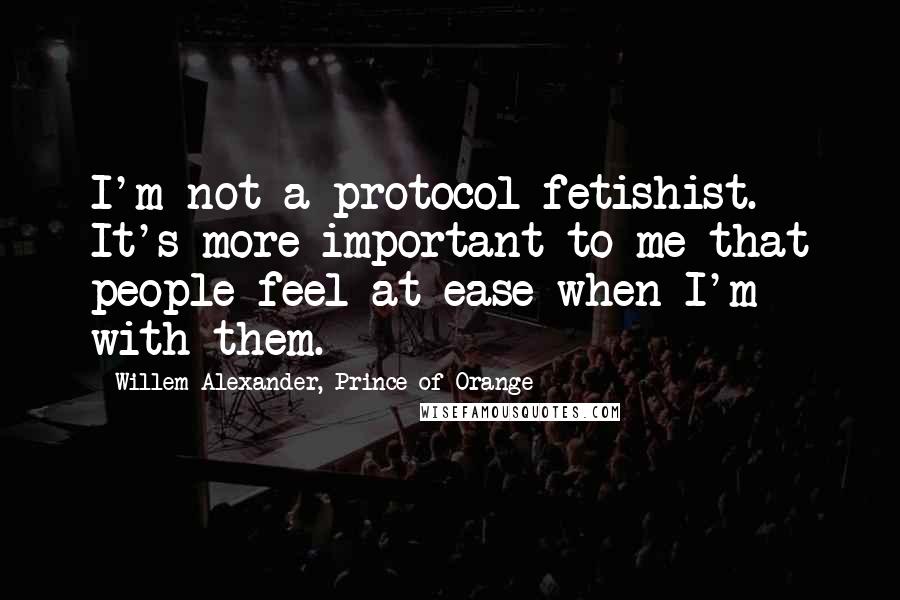 Willem-Alexander, Prince Of Orange Quotes: I'm not a protocol fetishist. It's more important to me that people feel at ease when I'm with them.