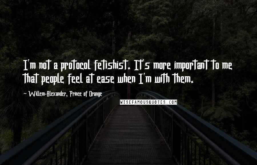 Willem-Alexander, Prince Of Orange Quotes: I'm not a protocol fetishist. It's more important to me that people feel at ease when I'm with them.