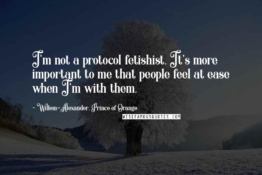 Willem-Alexander, Prince Of Orange Quotes: I'm not a protocol fetishist. It's more important to me that people feel at ease when I'm with them.