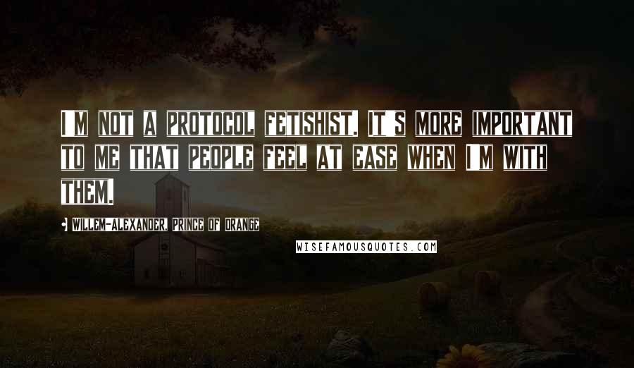 Willem-Alexander, Prince Of Orange Quotes: I'm not a protocol fetishist. It's more important to me that people feel at ease when I'm with them.