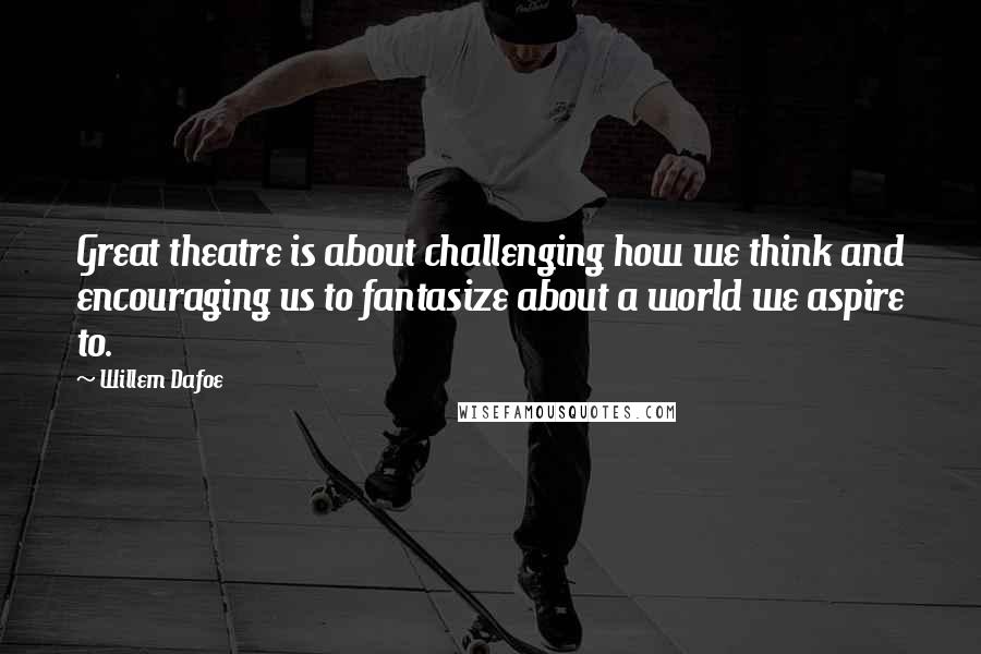 Willem Dafoe Quotes: Great theatre is about challenging how we think and encouraging us to fantasize about a world we aspire to.
