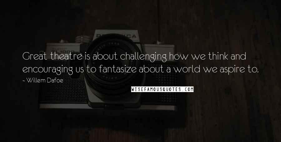 Willem Dafoe Quotes: Great theatre is about challenging how we think and encouraging us to fantasize about a world we aspire to.