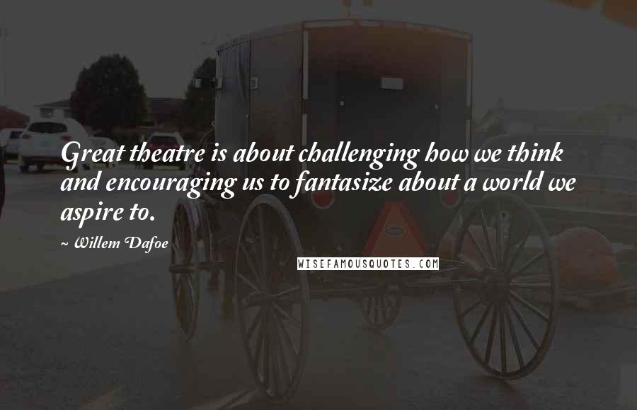 Willem Dafoe Quotes: Great theatre is about challenging how we think and encouraging us to fantasize about a world we aspire to.