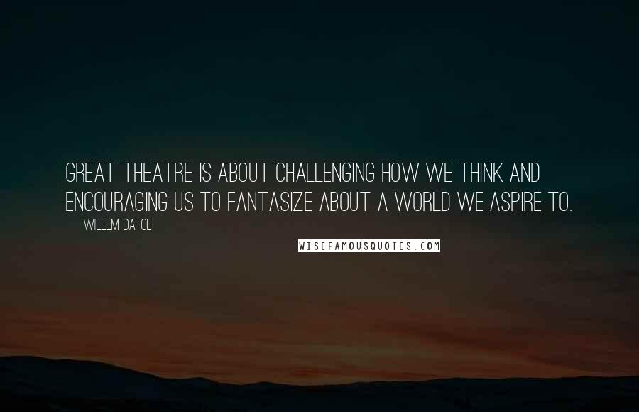 Willem Dafoe Quotes: Great theatre is about challenging how we think and encouraging us to fantasize about a world we aspire to.