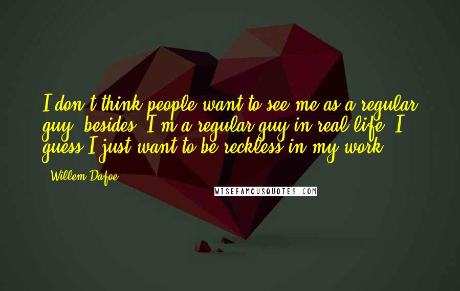 Willem Dafoe Quotes: I don't think people want to see me as a regular guy; besides, I'm a regular guy in real life. I guess I just want to be reckless in my work.