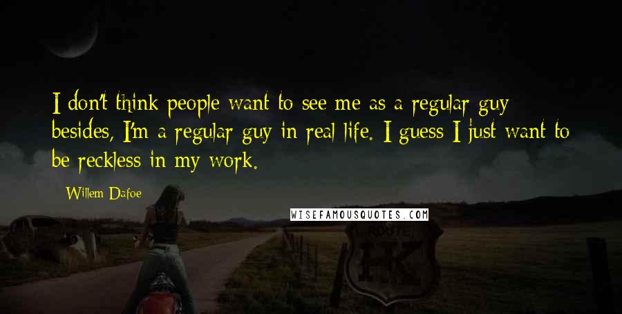 Willem Dafoe Quotes: I don't think people want to see me as a regular guy; besides, I'm a regular guy in real life. I guess I just want to be reckless in my work.