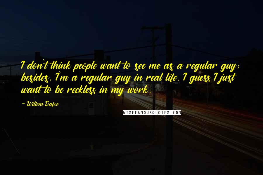 Willem Dafoe Quotes: I don't think people want to see me as a regular guy; besides, I'm a regular guy in real life. I guess I just want to be reckless in my work.