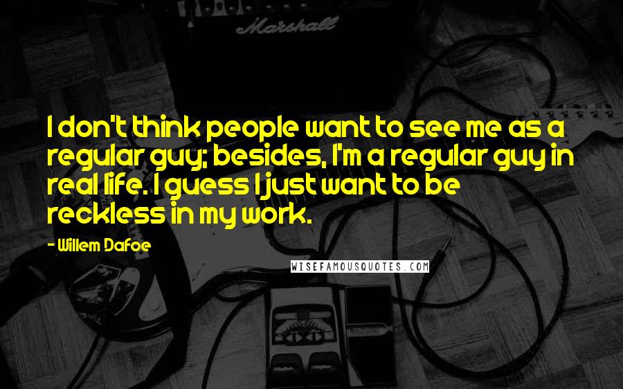 Willem Dafoe Quotes: I don't think people want to see me as a regular guy; besides, I'm a regular guy in real life. I guess I just want to be reckless in my work.