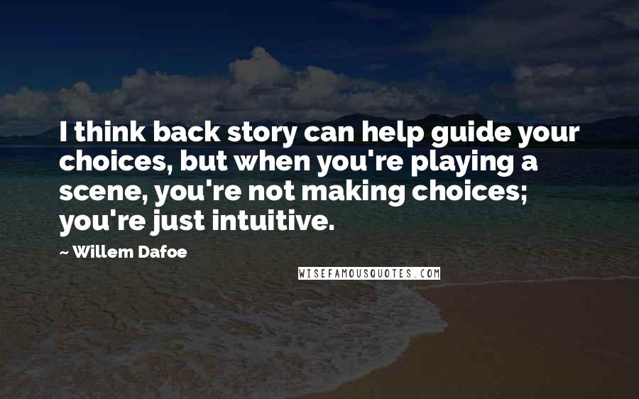 Willem Dafoe Quotes: I think back story can help guide your choices, but when you're playing a scene, you're not making choices; you're just intuitive.