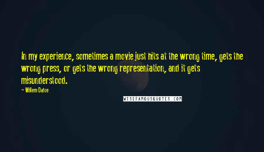 Willem Dafoe Quotes: In my experience, sometimes a movie just hits at the wrong time, gets the wrong press, or gets the wrong representation, and it gets misunderstood.