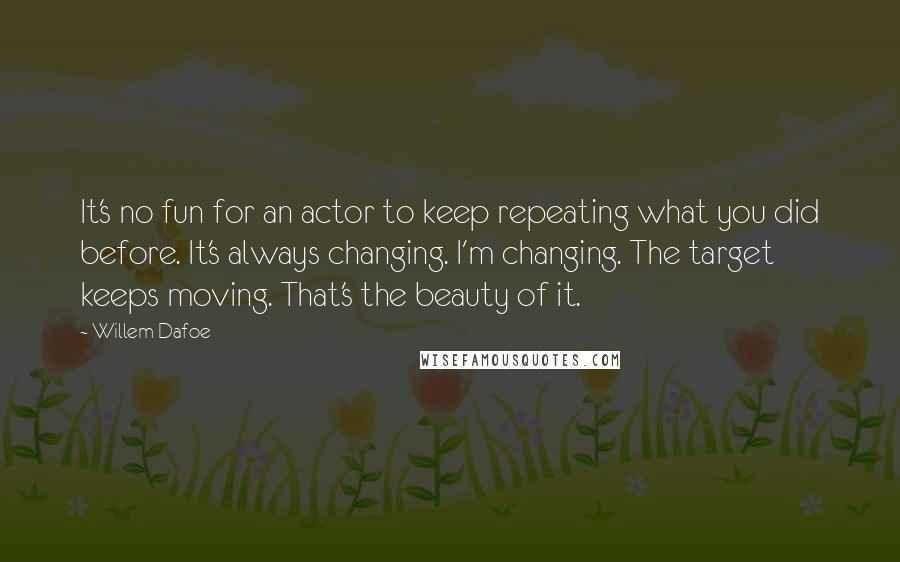 Willem Dafoe Quotes: It's no fun for an actor to keep repeating what you did before. It's always changing. I'm changing. The target keeps moving. That's the beauty of it.