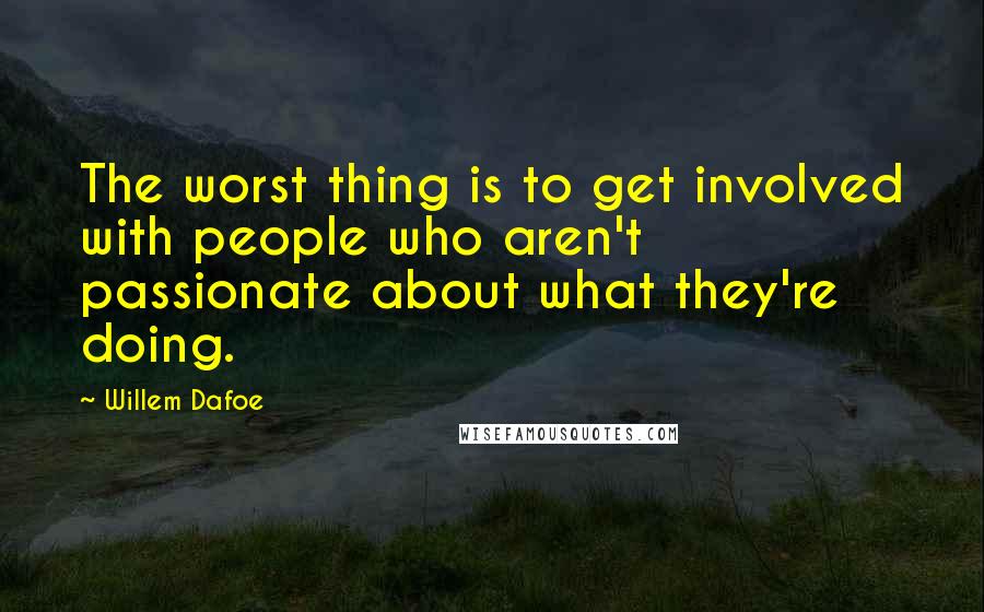 Willem Dafoe Quotes: The worst thing is to get involved with people who aren't passionate about what they're doing.