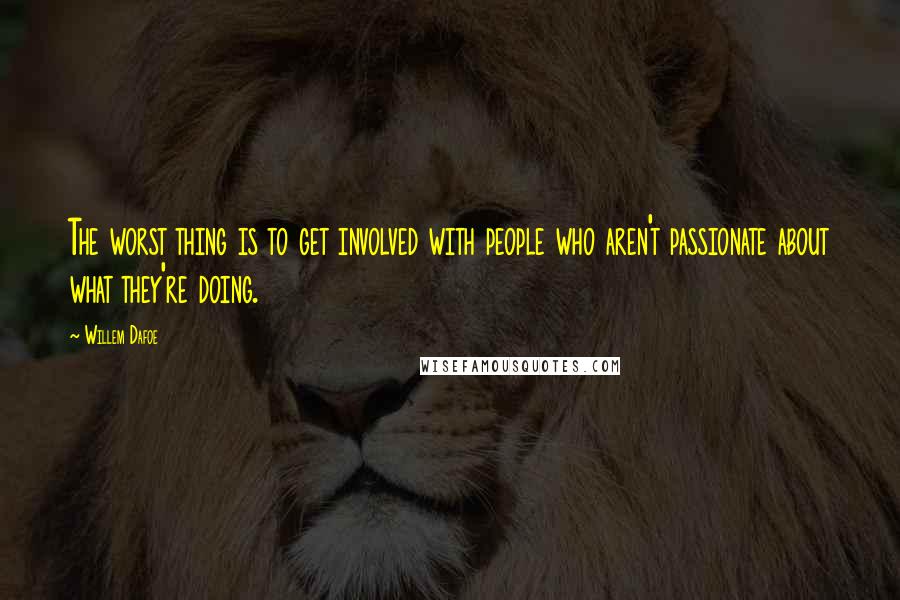 Willem Dafoe Quotes: The worst thing is to get involved with people who aren't passionate about what they're doing.