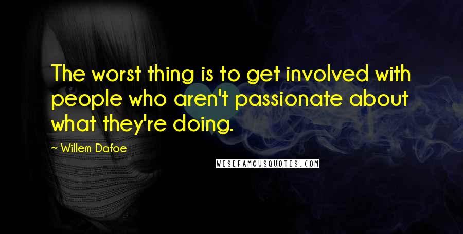 Willem Dafoe Quotes: The worst thing is to get involved with people who aren't passionate about what they're doing.