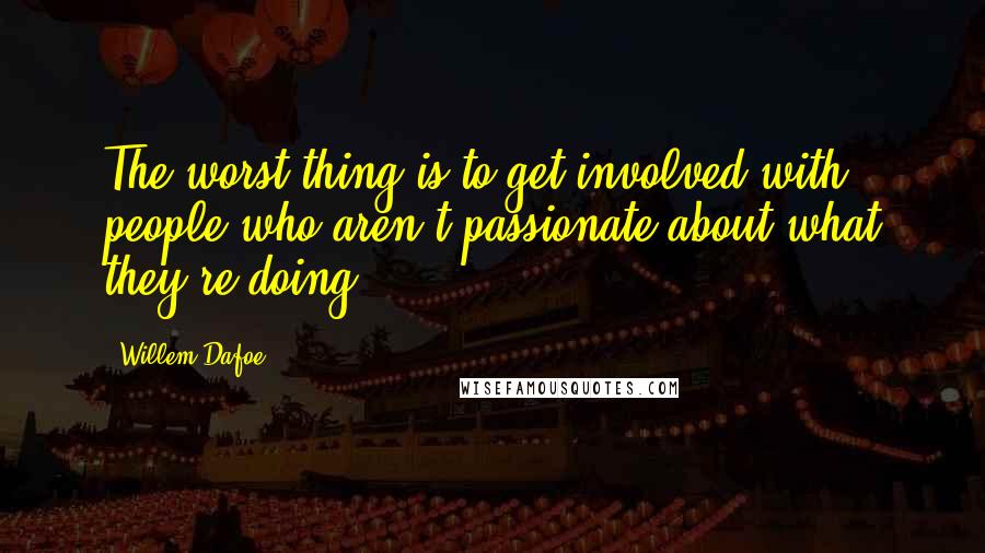 Willem Dafoe Quotes: The worst thing is to get involved with people who aren't passionate about what they're doing.