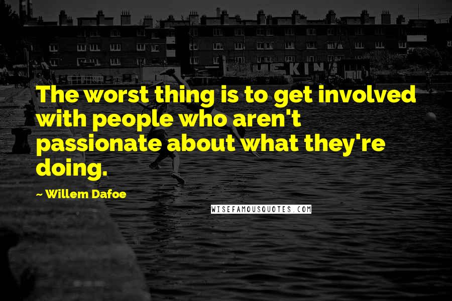 Willem Dafoe Quotes: The worst thing is to get involved with people who aren't passionate about what they're doing.