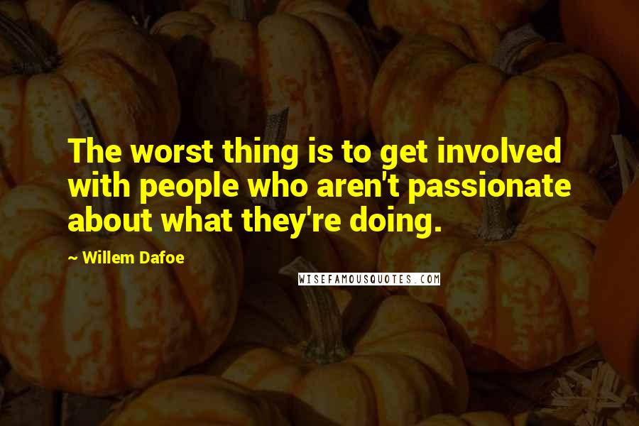 Willem Dafoe Quotes: The worst thing is to get involved with people who aren't passionate about what they're doing.