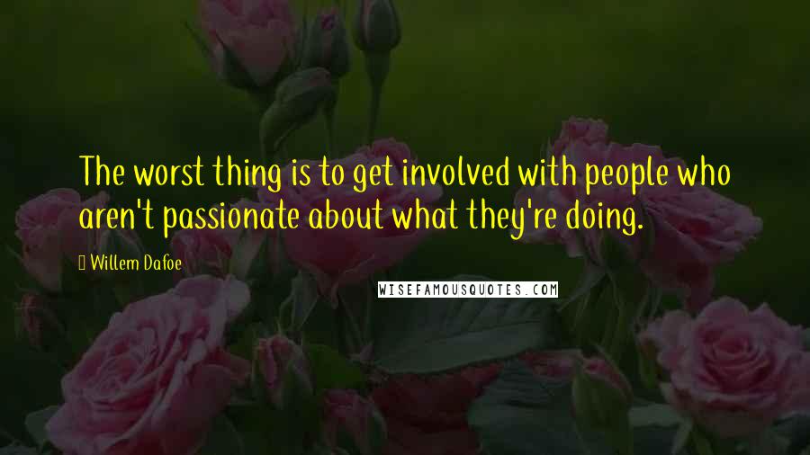Willem Dafoe Quotes: The worst thing is to get involved with people who aren't passionate about what they're doing.
