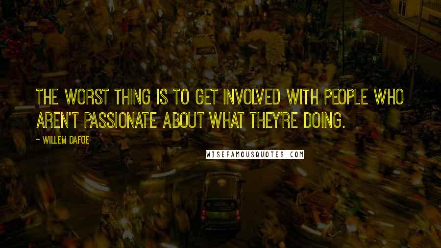 Willem Dafoe Quotes: The worst thing is to get involved with people who aren't passionate about what they're doing.