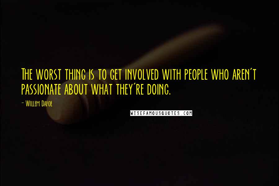 Willem Dafoe Quotes: The worst thing is to get involved with people who aren't passionate about what they're doing.