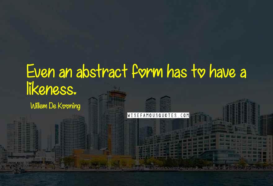 Willem De Kooning Quotes: Even an abstract form has to have a likeness.