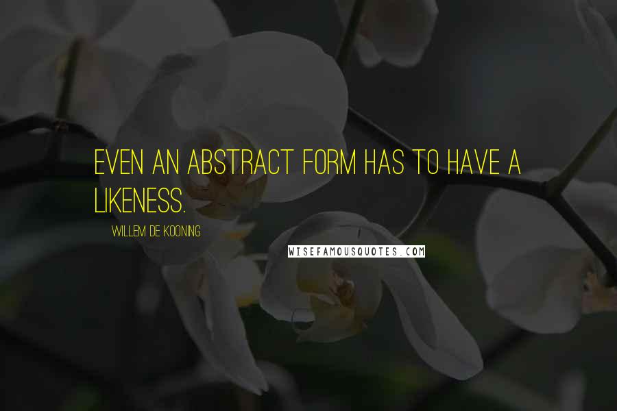 Willem De Kooning Quotes: Even an abstract form has to have a likeness.