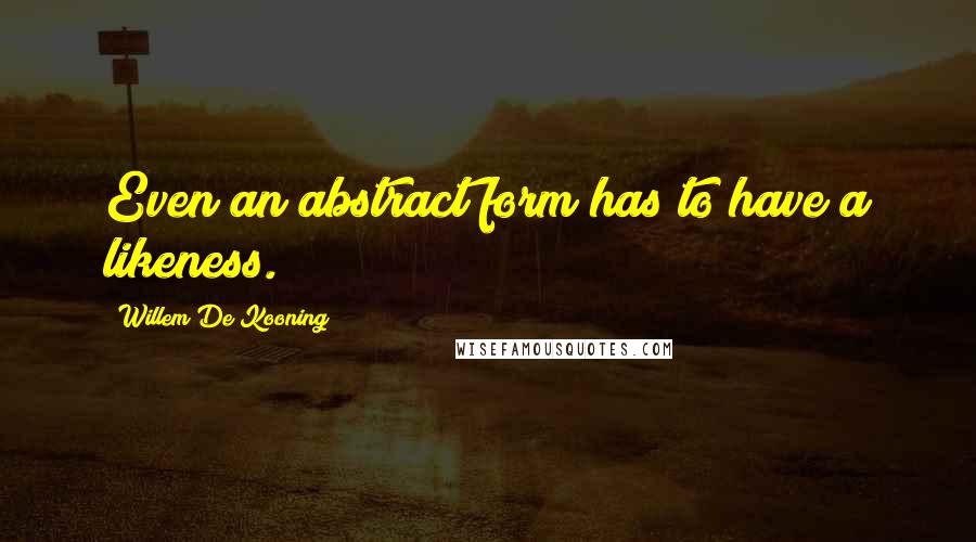 Willem De Kooning Quotes: Even an abstract form has to have a likeness.