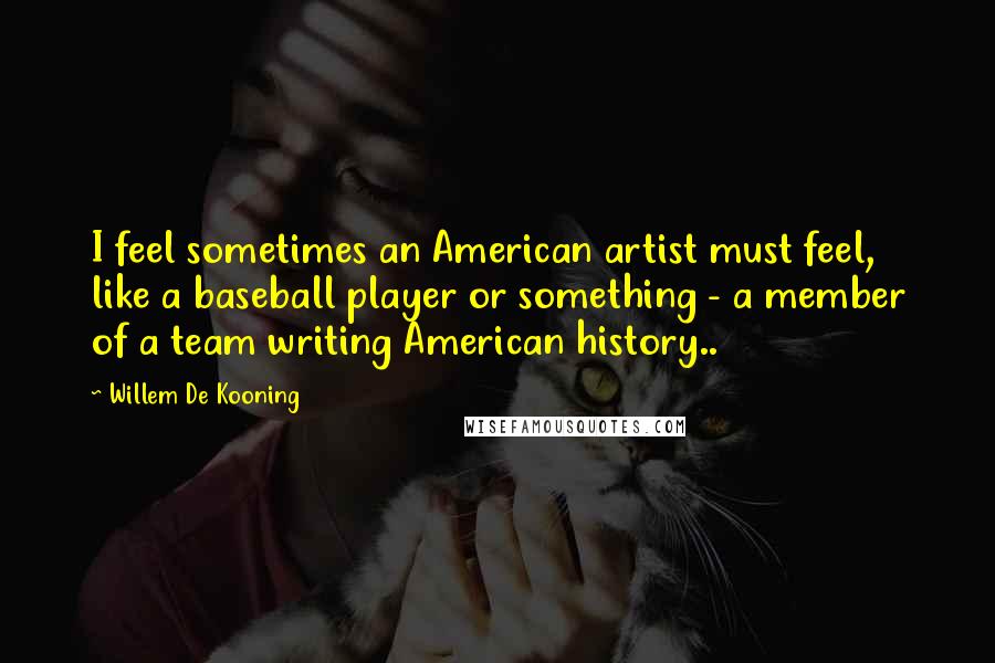 Willem De Kooning Quotes: I feel sometimes an American artist must feel, like a baseball player or something - a member of a team writing American history..