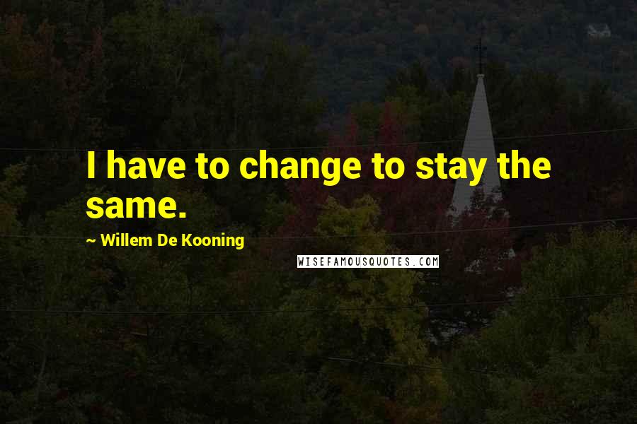 Willem De Kooning Quotes: I have to change to stay the same.