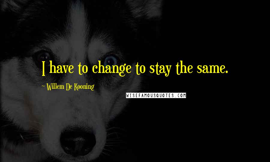 Willem De Kooning Quotes: I have to change to stay the same.