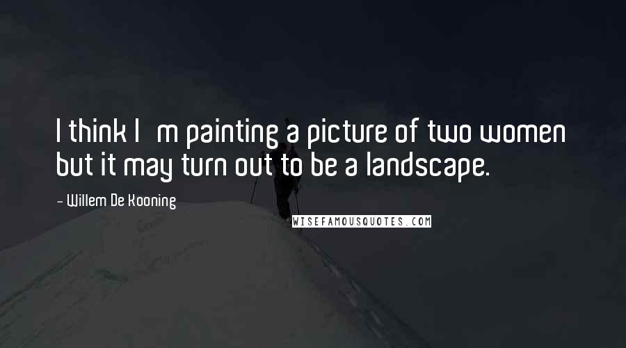 Willem De Kooning Quotes: I think I'm painting a picture of two women but it may turn out to be a landscape.