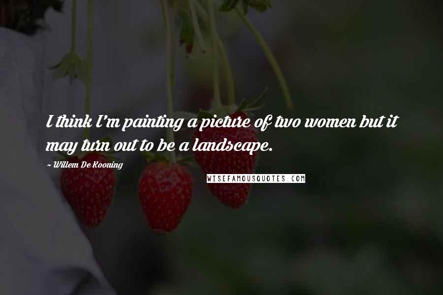 Willem De Kooning Quotes: I think I'm painting a picture of two women but it may turn out to be a landscape.