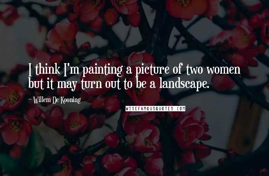 Willem De Kooning Quotes: I think I'm painting a picture of two women but it may turn out to be a landscape.