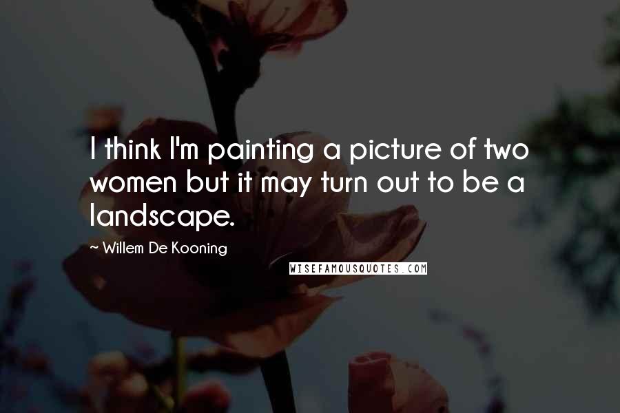 Willem De Kooning Quotes: I think I'm painting a picture of two women but it may turn out to be a landscape.