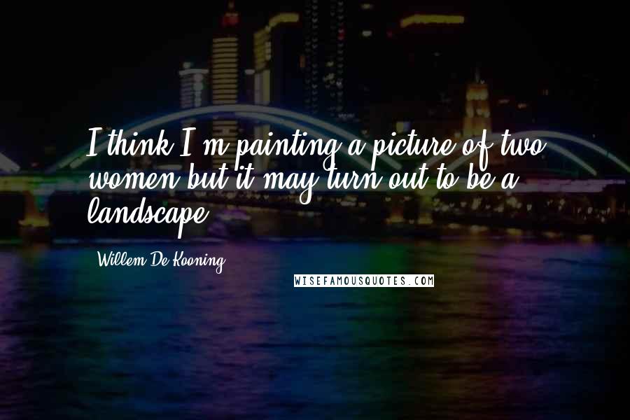 Willem De Kooning Quotes: I think I'm painting a picture of two women but it may turn out to be a landscape.