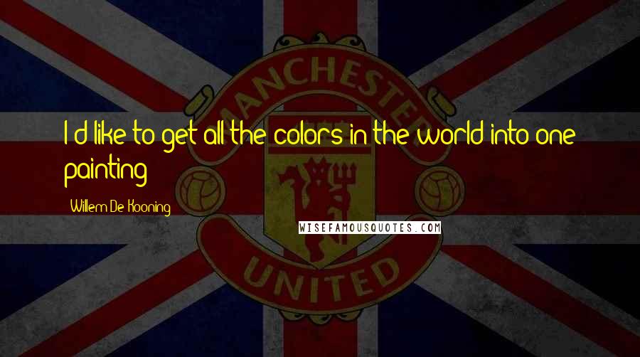 Willem De Kooning Quotes: I'd like to get all the colors in the world into one painting