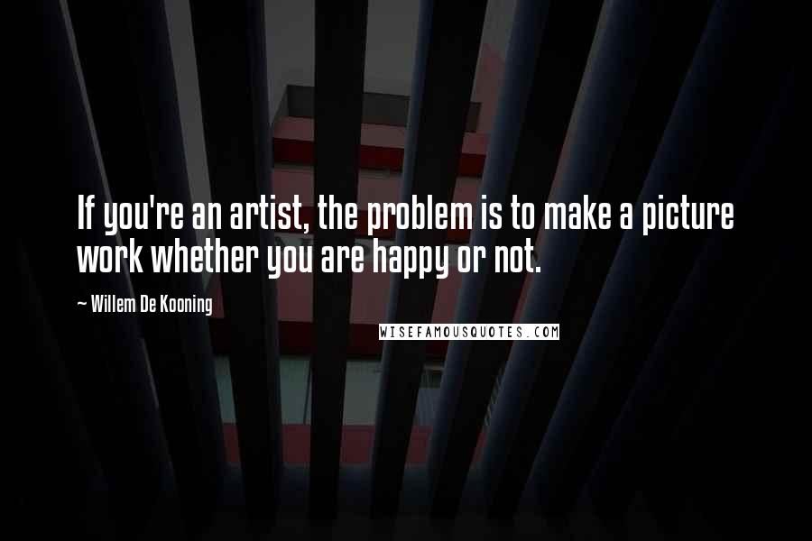 Willem De Kooning Quotes: If you're an artist, the problem is to make a picture work whether you are happy or not.