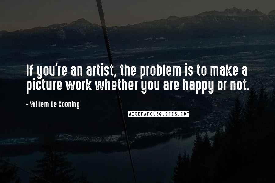 Willem De Kooning Quotes: If you're an artist, the problem is to make a picture work whether you are happy or not.