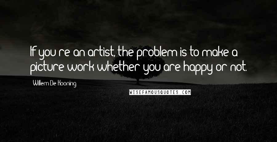 Willem De Kooning Quotes: If you're an artist, the problem is to make a picture work whether you are happy or not.