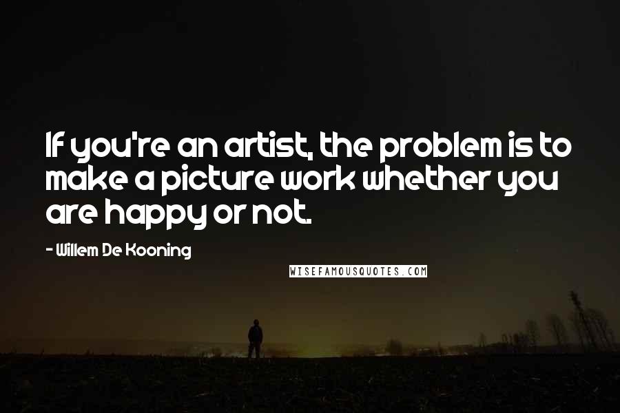 Willem De Kooning Quotes: If you're an artist, the problem is to make a picture work whether you are happy or not.