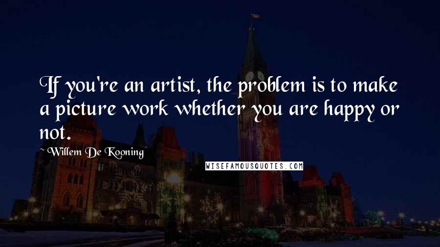 Willem De Kooning Quotes: If you're an artist, the problem is to make a picture work whether you are happy or not.